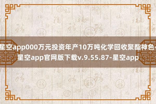 星空app000万元投资年产10万吨化学回收聚酯神色-星空app官网版下载v.9.55.87-星空app