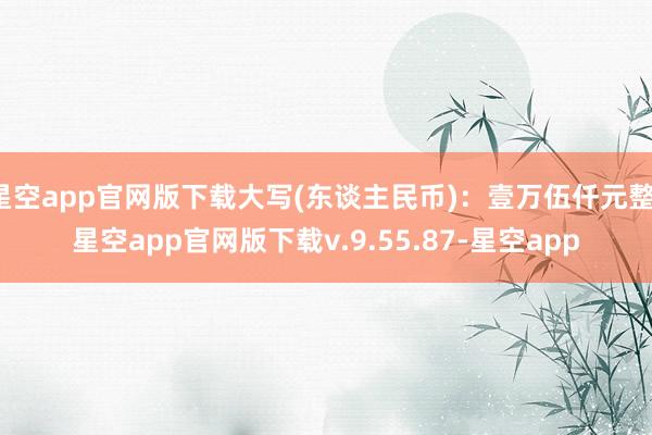 星空app官网版下载大写(东谈主民币)：壹万伍仟元整-星空app官网版下载v.9.55.87-星空app