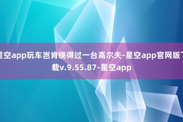 星空app玩车岂肯绕得过一台高尔夫-星空app官网版下载v.9.55.87-星空app