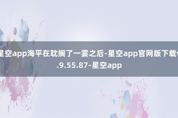 星空app海平在耽搁了一霎之后-星空app官网版下载v.9.55.87-星空app
