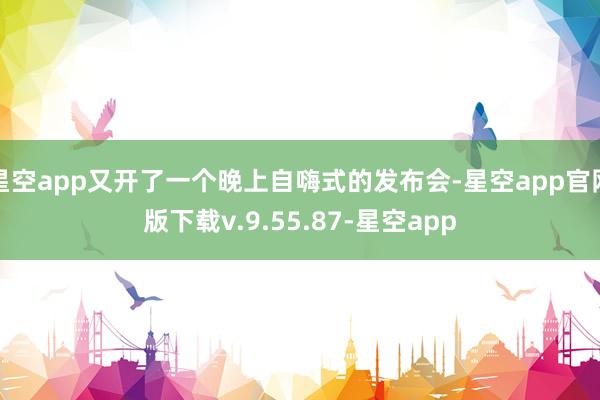 星空app又开了一个晚上自嗨式的发布会-星空app官网版下载v.9.55.87-星空app