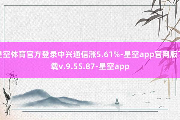 星空体育官方登录中兴通信涨5.61%-星空app官网版下载v.9.55.87-星空app