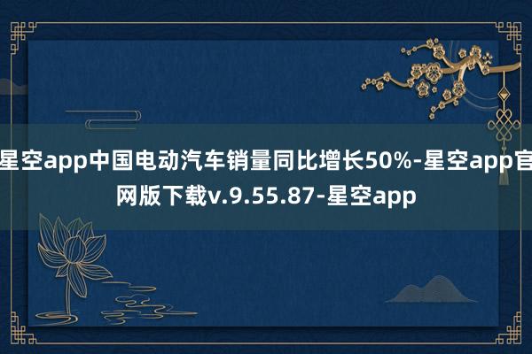 星空app中国电动汽车销量同比增长50%-星空app官网版下载v.9.55.87-星空app