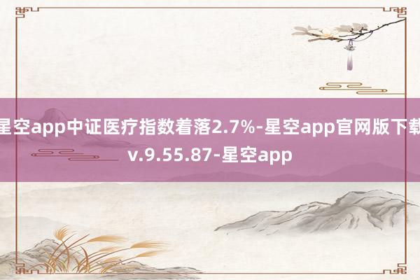 星空app中证医疗指数着落2.7%-星空app官网版下载v.9.55.87-星空app