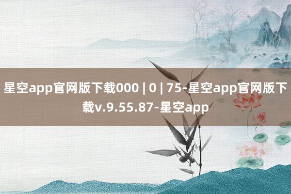 星空app官网版下载000 | 0 | 75-星空app官网版下载v.9.55.87-星空app