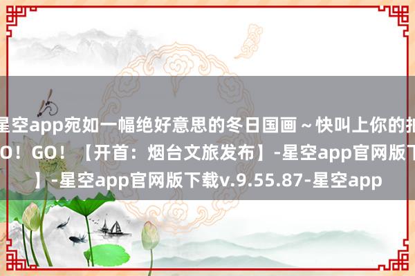 星空app宛如一幅绝好意思的冬日国画～快叫上你的拍照搭子动身！GO！GO！GO！【开首：烟台文旅发布】-星空app官网版下载v.9.55.87-星空app