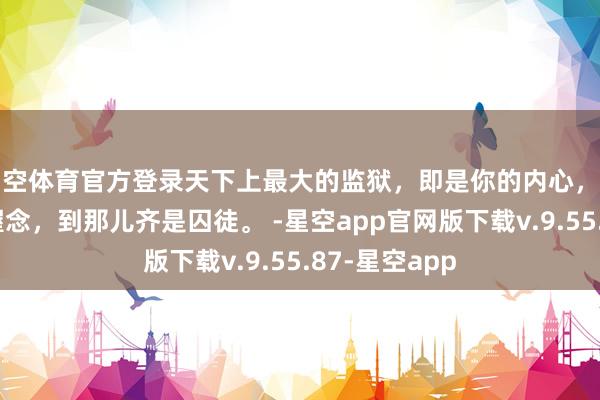 星空体育官方登录天下上最大的监狱，即是你的内心，走不出我方的握念，到那儿齐是囚徒。 -星空app官网版下载v.9.55.87-星空app