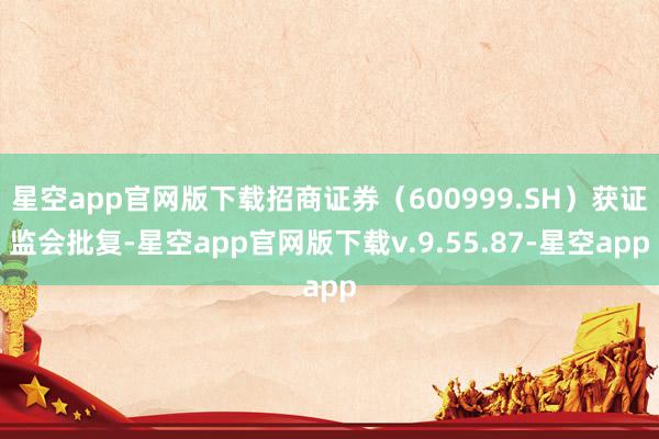 星空app官网版下载招商证券（600999.SH）获证监会批复-星空app官网版下载v.9.55.87-星空app