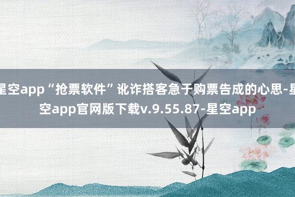 星空app“抢票软件”讹诈搭客急于购票告成的心思-星空app官网版下载v.9.55.87-星空app