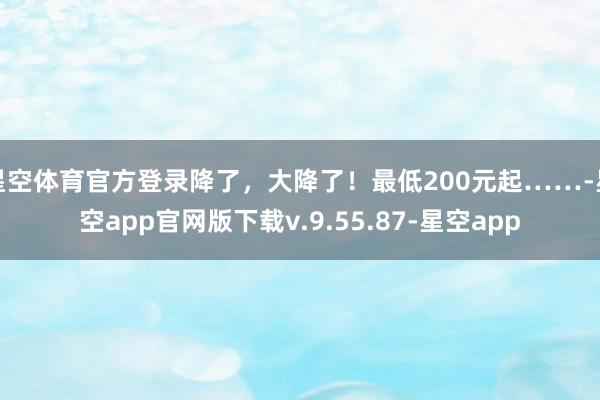 星空体育官方登录降了，大降了！最低200元起……-星空app官网版下载v.9.55.87-星空app