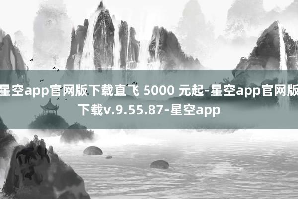 星空app官网版下载直飞 5000 元起-星空app官网版下载v.9.55.87-星空app