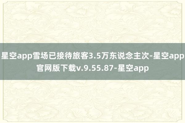 星空app雪场已接待旅客3.5万东说念主次-星空app官网版下载v.9.55.87-星空app