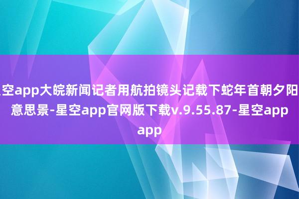 星空app大皖新闻记者用航拍镜头记载下蛇年首朝夕阳好意思景-星空app官网版下载v.9.55.87-星空app