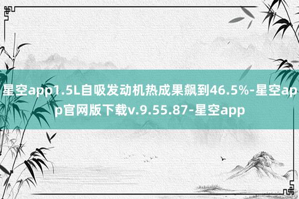 星空app1.5L自吸发动机热成果飙到46.5%-星空app官网版下载v.9.55.87-星空app