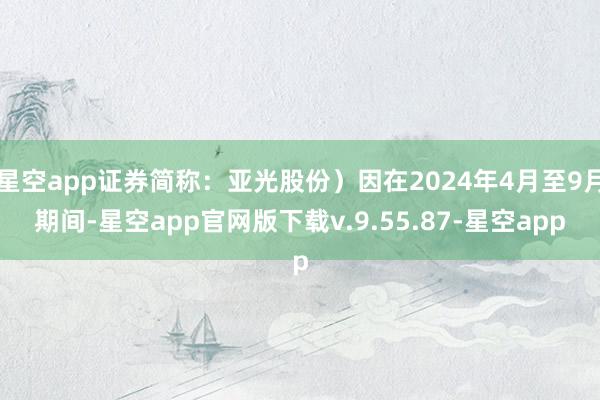 星空app证券简称：亚光股份）因在2024年4月至9月期间-星空app官网版下载v.9.55.87-星空app