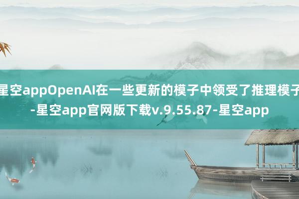 星空appOpenAI在一些更新的模子中领受了推理模子-星空app官网版下载v.9.55.87-星空app