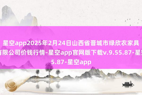 星空app2025年2月24日山西省晋城市绿欣农家具买卖有限公司价钱行情-星空app官网版下载v.9.55.87-星空app