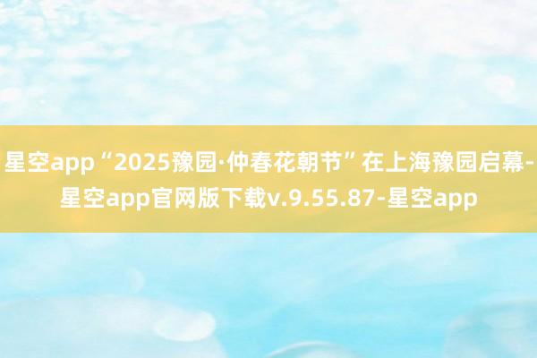 星空app“2025豫园·仲春花朝节”在上海豫园启幕-星空app官网版下载v.9.55.87-星空app