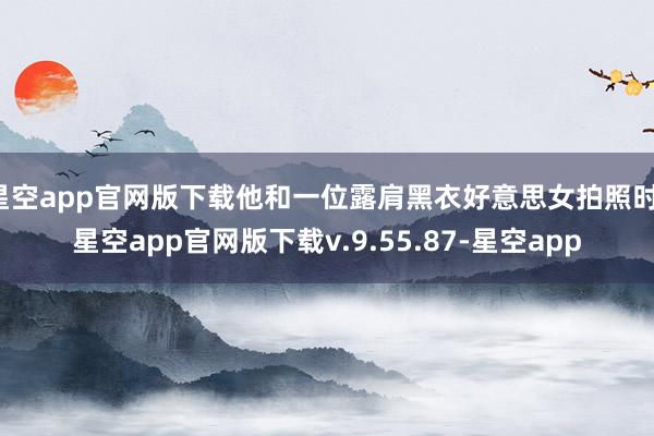 星空app官网版下载他和一位露肩黑衣好意思女拍照时-星空app官网版下载v.9.55.87-星空app