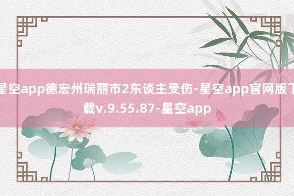 星空app德宏州瑞丽市2东谈主受伤-星空app官网版下载v.9.55.87-星空app