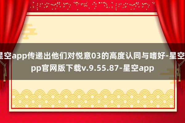 星空app传递出他们对悦意03的高度认同与嗜好-星空app官网版下载v.9.55.87-星空app