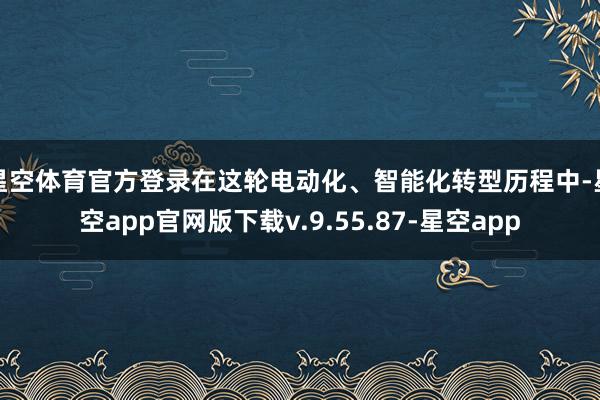星空体育官方登录在这轮电动化、智能化转型历程中-星空app官网版下载v.9.55.87-星空app