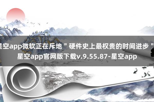 星空app微软正在斥地＂硬件史上最权贵的时间进步＂-星空app官网版下载v.9.55.87-星空app