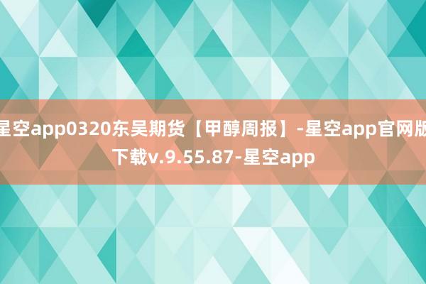 星空app0320东吴期货【甲醇周报】-星空app官网版下载v.9.55.87-星空app