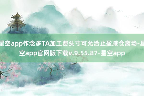 星空app作念多TA加工费头寸可允洽止盈减仓离场-星空app官网版下载v.9.55.87-星空app