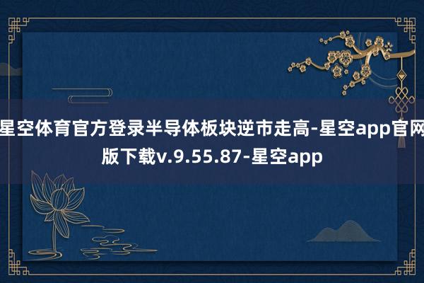 星空体育官方登录　　半导体板块逆市走高-星空app官网版下载v.9.55.87-星空app