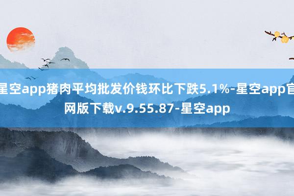 星空app猪肉平均批发价钱环比下跌5.1%-星空app官网版下载v.9.55.87-星空app