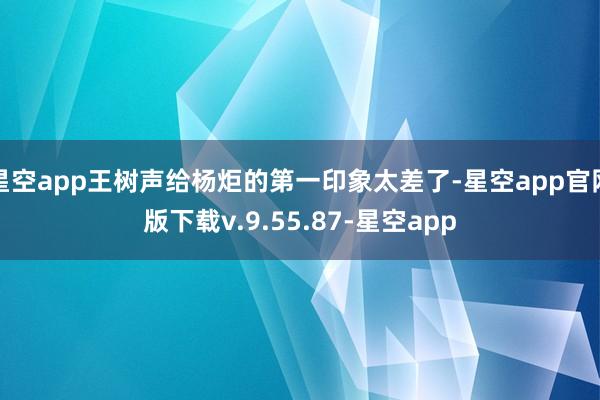星空app王树声给杨炬的第一印象太差了-星空app官网版下载v.9.55.87-星空app