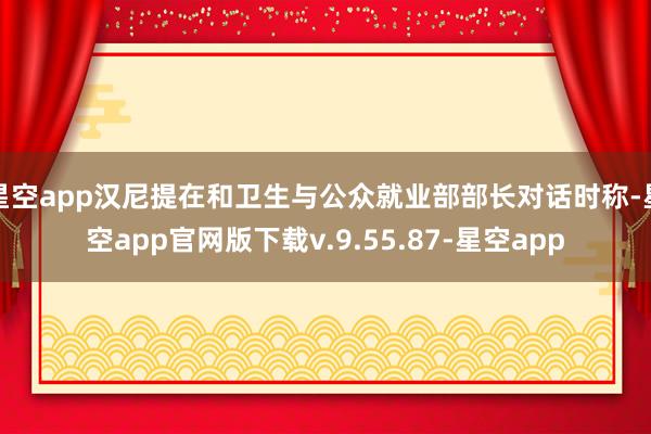 星空app汉尼提在和卫生与公众就业部部长对话时称-星空app官网版下载v.9.55.87-星空app