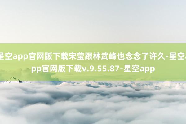 星空app官网版下载宋莹跟林武峰也念念了许久-星空app官网版下载v.9.55.87-星空app