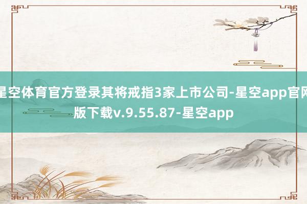 星空体育官方登录其将戒指3家上市公司-星空app官网版下载v.9.55.87-星空app