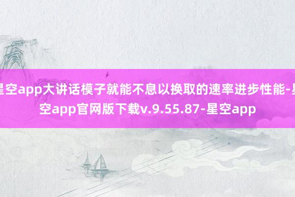 星空app大讲话模子就能不息以换取的速率进步性能-星空app官网版下载v.9.55.87-星空app