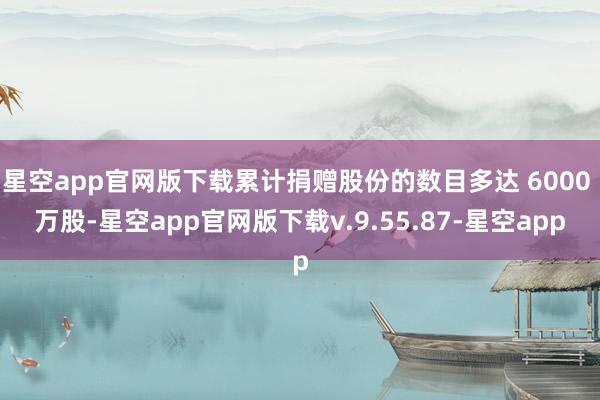 星空app官网版下载累计捐赠股份的数目多达 6000 万股-星空app官网版下载v.9.55.87-星空app