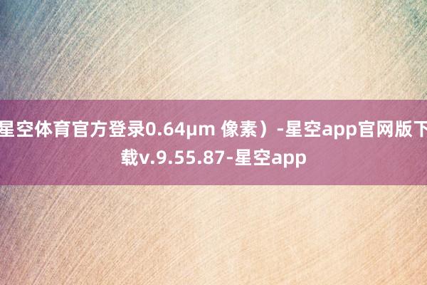 星空体育官方登录0.64µm 像素)-星空app官网版下载v.9.55.87-星空app