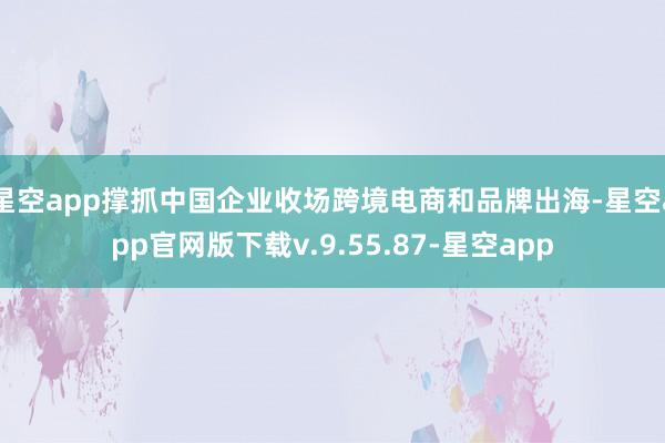 星空app撑抓中国企业收场跨境电商和品牌出海-星空app官网版下载v.9.55.87-星空app