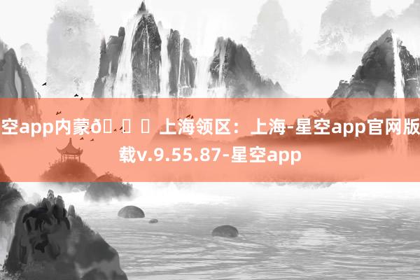 星空app内蒙📍上海领区:上海-星空app官网版下载v.9.55.87-星空app