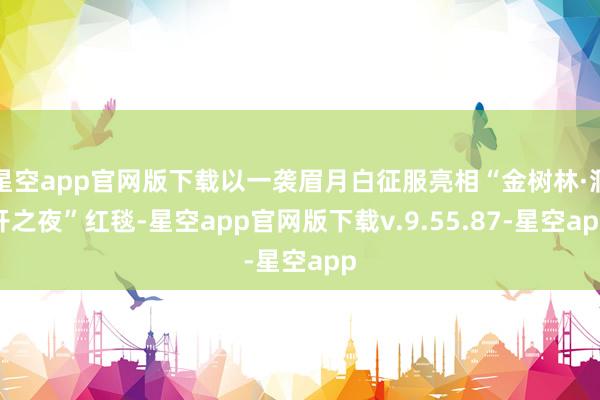 星空app官网版下载以一袭眉月白征服亮相“金树林·洞开之夜”红毯-星空app官网版下载v.9.55.87-星空app