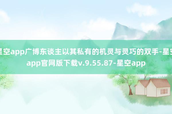 星空app广博东谈主以其私有的机灵与灵巧的双手-星空app官网版下载v.9.55.87-星空app
