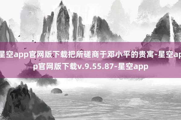 星空app官网版下载把所磋商于邓小平的贵寓-星空app官网版下载v.9.55.87-星空app