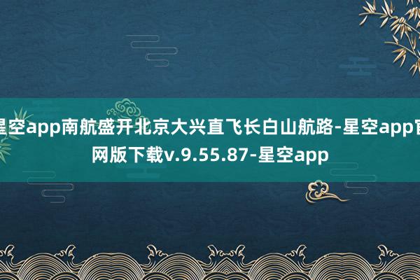 星空app南航盛开北京大兴直飞长白山航路-星空app官网版下载v.9.55.87-星空app