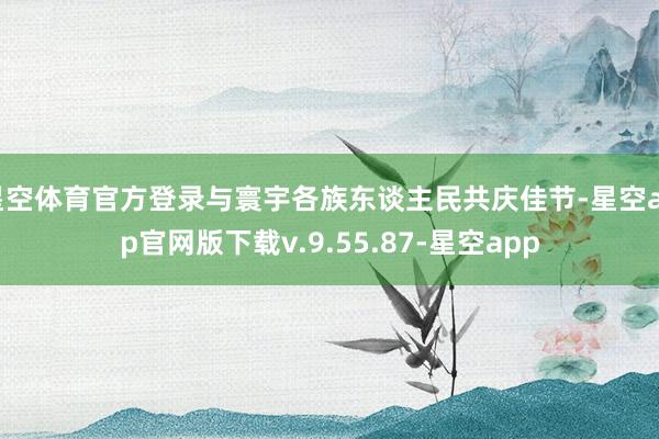 星空体育官方登录与寰宇各族东谈主民共庆佳节-星空app官网版下载v.9.55.87-星空app