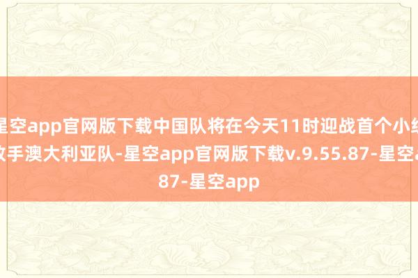 星空app官网版下载中国队将在今天11时迎战首个小组赛敌手澳大利亚队-星空app官网版下载v.9.55.87-星空app