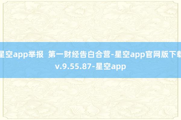 星空app举报  第一财经告白合营-星空app官网版下载v.9.55.87-星空app