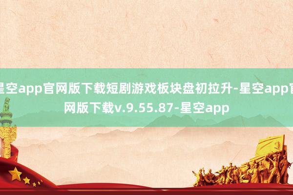 星空app官网版下载短剧游戏板块盘初拉升-星空app官网版下载v.9.55.87-星空app