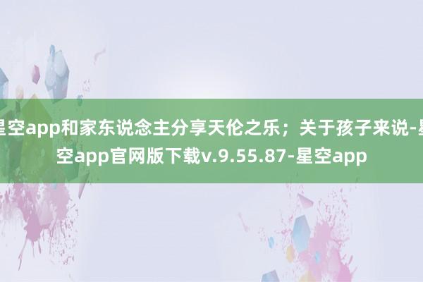 星空app和家东说念主分享天伦之乐；关于孩子来说-星空app官网版下载v.9.55.87-星空app