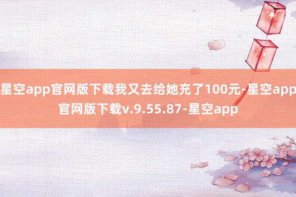 星空app官网版下载我又去给她充了100元-星空app官网版下载v.9.55.87-星空app
